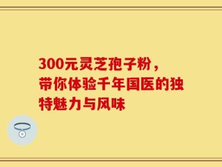 300元灵芝孢子粉，带你体验千年国医的独特魅力与风味