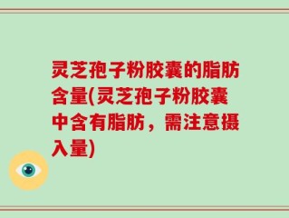 灵芝孢子粉胶囊的脂肪含量(灵芝孢子粉胶囊中含有脂肪，需注意摄入量)