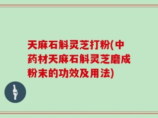天麻石斛灵芝打粉(中药材天麻石斛灵芝磨成粉末的功效及用法)