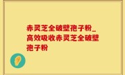 赤灵芝全破壁孢子粉_高效吸收赤灵芝全破壁孢子粉
