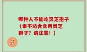 哪种人不能吃灵芝孢子 (谁不适合食用灵芝孢子？请注意！)