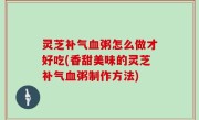 灵芝补气血粥怎么做才好吃(香甜美味的灵芝补气血粥制作方法)