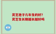 灵芝孢子几年生的好？灵芝生长期越长越好吗