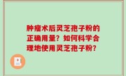 肿瘤术后灵芝孢子粉的正确用量？如何科学合理地使用灵芝孢子粉？