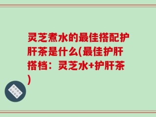 灵芝煮水的最佳搭配护肝茶是什么(最佳护肝搭档：灵芝水+护肝茶)