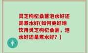 灵芝枸杞桑葚泡水好还是煮水好(如何更好地饮用灵芝枸杞桑葚，泡水好还是煮水好？)