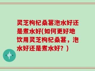 灵芝枸杞桑葚泡水好还是煮水好(如何更好地饮用灵芝枸杞桑葚，泡水好还是煮水好？)