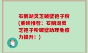 石鹅湖灵芝破壁孢子粉(重磅推荐：石鹅湖灵芝孢子粉破壁助理免疫力提升！)