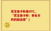灵芝孢子粉是OTC_“灵芝孢子粉：非处方药的新选择”)