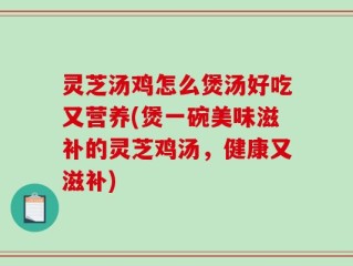 灵芝汤鸡怎么煲汤好吃又营养(煲一碗美味滋补的灵芝鸡汤，健康又滋补)