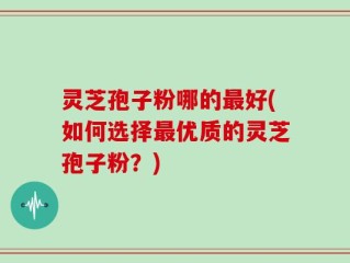 灵芝孢子粉哪的最好(如何选择最优质的灵芝孢子粉？)