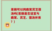 莲藕可以同鹿茸灵芝葆汤吗(莲藕是否适宜与鹿茸、灵芝、葆汤并用？)
