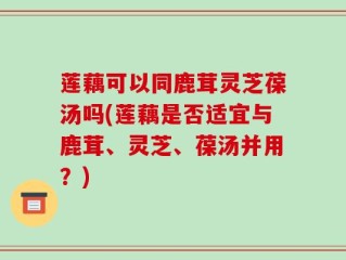 莲藕可以同鹿茸灵芝葆汤吗(莲藕是否适宜与鹿茸、灵芝、葆汤并用？)