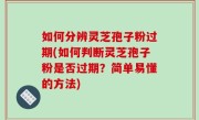 如何分辨灵芝孢子粉过期(如何判断灵芝孢子粉是否过期？简单易懂的方法)