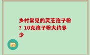 乡村常见的灵芝孢子粉？10克孢子粉大约多少