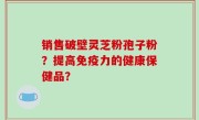 销售破壁灵芝粉孢子粉？提高免疫力的健康保健品？