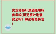 灵芝和茶叶泡酒能喝吗有毒吗(灵芝茶叶泡酒安全吗？解读有毒传言)