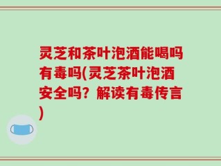 灵芝和茶叶泡酒能喝吗有毒吗(灵芝茶叶泡酒安全吗？解读有毒传言)