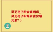 灵芝孢子粉含富硒吗_灵芝孢子粉是否富含硒元素？)