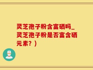 灵芝孢子粉含富硒吗_灵芝孢子粉是否富含硒元素？)