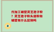 代加工破壁灵芝孢子粉？灵芝孢子粉头道粉和破壁有什么区别吗
