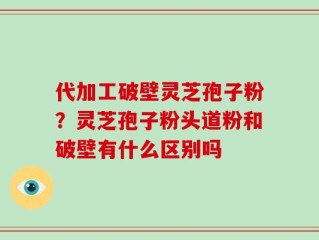 代加工破壁灵芝孢子粉？灵芝孢子粉头道粉和破壁有什么区别吗