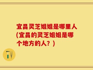 宜昌灵芝姐姐是哪里人(宜昌的灵芝姐姐是哪个地方的人？)