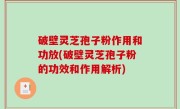破壁灵芝孢子粉作用和功放(破壁灵芝孢子粉的功效和作用解析)