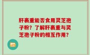肝裹重能否食用灵芝孢子粉？了解肝裹重与灵芝孢子粉的相互作用？