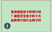 香港破壁孢子粉排行榜？破壁灵芝孢子粉十大品牌排行榜什么牌子好