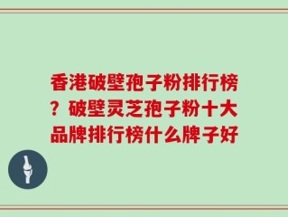香港破壁孢子粉排行榜？破壁灵芝孢子粉十大品牌排行榜什么牌子好