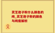 灵芝孢子粉什么颜色的纯_灵芝孢子粉的颜色与纯度解析