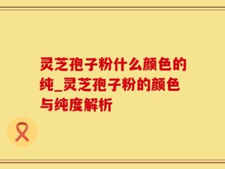 灵芝孢子粉什么颜色的纯_灵芝孢子粉的颜色与纯度解析