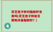 灵芝孢子粉对脂肪肝有用吗(灵芝孢子粉能否帮助改善脂肪肝？)