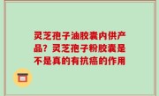 灵芝孢子油胶囊内供产品？灵芝孢子粉胶囊是不是真的有抗癌的作用