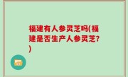 福建有人参灵芝吗(福建是否生产人参灵芝？)