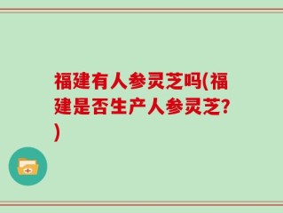 福建有人参灵芝吗(福建是否生产人参灵芝？)