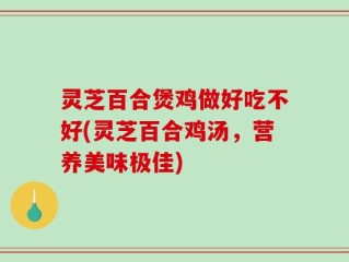 灵芝百合煲鸡做好吃不好(灵芝百合鸡汤，营养美味极佳)