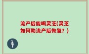 流产后能喝灵芝(灵芝如何助流产后恢复？)