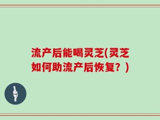 流产后能喝灵芝(灵芝如何助流产后恢复？)