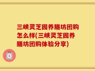 三峡灵芝园养膳坊团购怎么样(三峡灵芝园养膳坊团购体验分享)