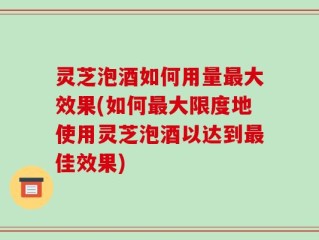 灵芝泡酒如何用量最大效果(如何最大限度地使用灵芝泡酒以达到最佳效果)