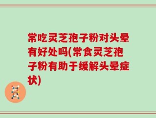 常吃灵芝孢子粉对头晕有好处吗(常食灵芝孢子粉有助于缓解头晕症状)