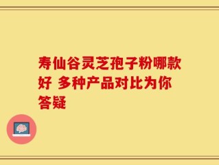 寿仙谷灵芝孢子粉哪款好 多种产品对比为你答疑