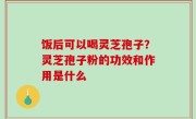 饭后可以喝灵芝孢子？灵芝孢子粉的功效和作用是什么