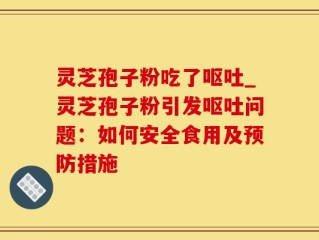 灵芝孢子粉吃了呕吐_灵芝孢子粉引发呕吐问题：如何安全食用及预防措施