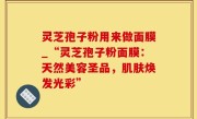 灵芝孢子粉用来做面膜_“灵芝孢子粉面膜：天然美容圣品，肌肤焕发光彩”