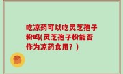 吃凉药可以吃灵芝孢子粉吗(灵芝孢子粉能否作为凉药食用？)