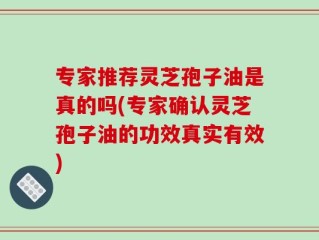 专家推荐灵芝孢子油是真的吗(专家确认灵芝孢子油的功效真实有效)