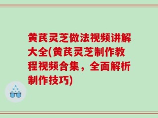 黄芪灵芝做法视频讲解大全(黄芪灵芝制作教程视频合集，全面解析制作技巧)